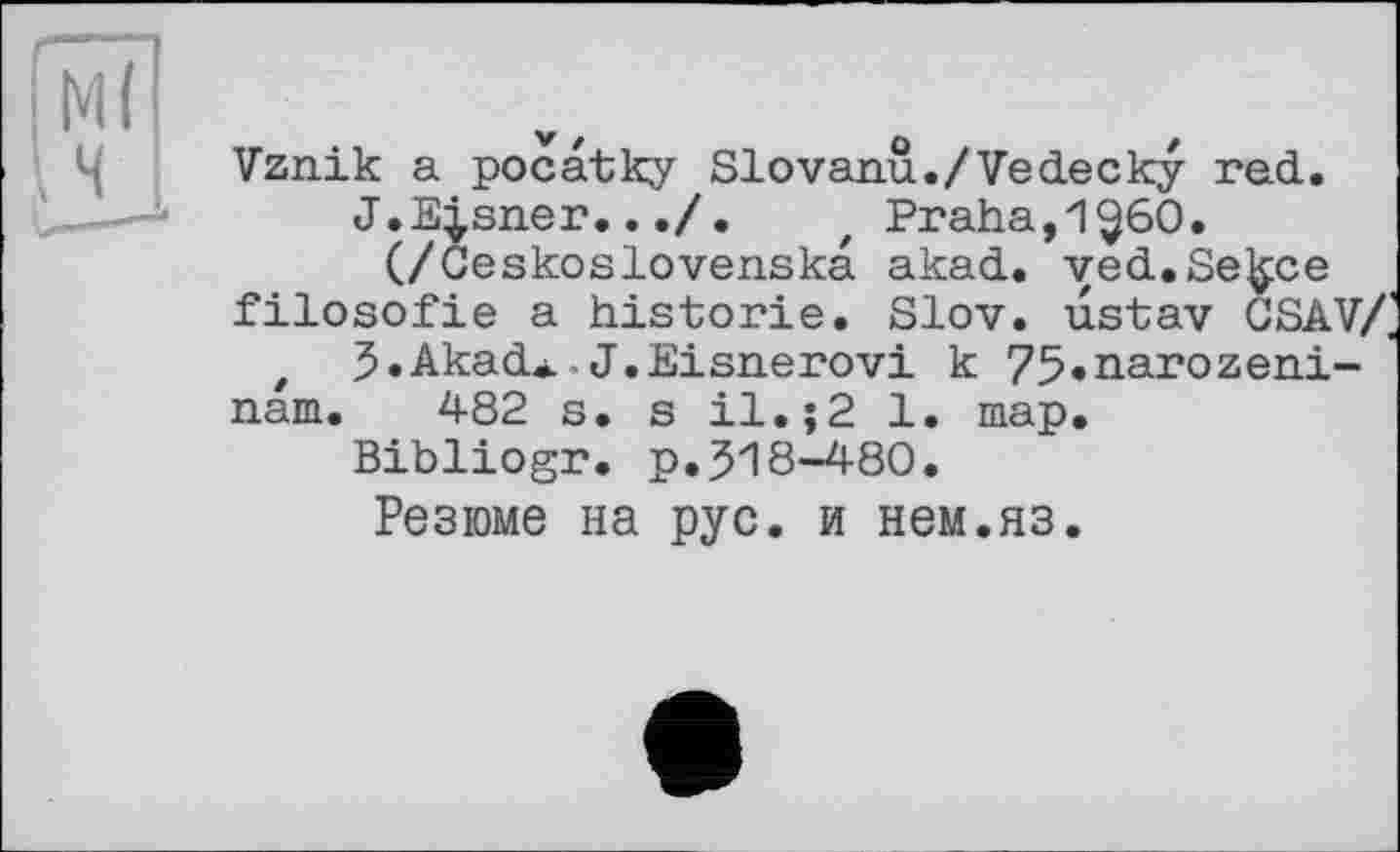 ﻿Vznik a pocatky Slovann./Vedecky red.
J.Eisner.../. t Praha,1^60.
(/Ceskoslovenska akad. ved.Se^ce filosofie a historié. Slov. ustav GSAV/, t J.Akad»-J.Eisnerovi к 75»narozeni-nam. 482 s. s 11. ;2 1. map.
Bibliogr. p.518-480.
Резюме на рус. и нем.яз.